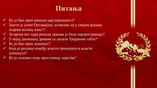  Ко је био први римски цар (принцепс)?
 Зашто је сенат Октавијану дозволио да у својим рукама
задржи велику власт?
 За време ког цара римска држава је била најпространија?
 У којој данашњој држави се налази Трајанова табла?
 Ко је био први доминус?
 Која је разлика између власти принцепса и власти
доминуса?
 Ко је основао нову престоницу царства?
 