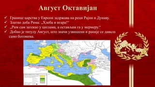  Границе царства у Европи задржава на реци Рајни и Дунаву.
 Златно доба Рима: „Хлеба и игара!“
 „Рим сам затекао у циглама, а остављам га у мермеру.“
 Добио је титулу Август, што значи узвишени и раније се давала
само боговима.
 