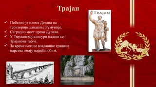  Победио је племе Дачана на
територији данашње Румуније.
 Саградио мост преко Дунава.
 У Ђердапској клисури налази се
Трајанова табла.
 За време његове владавине границе
царства имају највећи обим.
 