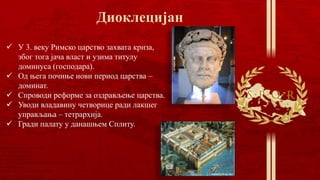  У 3. веку Римско царство захвата криза,
због тога јача власт и узима титулу
доминуса (господара).
 Од њега почиње нови период царства –
доминат.
 Спроводи реформе за оздрављење царства.
 Уводи владавину четворице ради лакшег
управљања – тетрархија.
 Гради палату у данашњем Сплиту.
 
