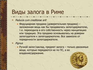 Виды залога в Риме
Feducia cum creditorae arit
Федуциарная продажа (доверительная продажа) –
заложенная вещь как бы продавалась залогодержателю,
т.е. переходила в его собственность через манципацию
или традицио. Эта продажа основывалась на доверии
залогодателя к залогодержателю. Все зависело от
порядочности залогодержателя.
Pignus
Ручной залог/заклад, предмет залога – только движимые
вещи, которые передаются не по ПС, а во
владение/держание.
 