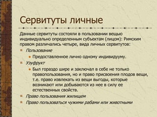 Сервитуты личные
Данные сервитуты состояли в пользовании вещью
индивидуально определенным субъектам (лицом): Римским
правом различались четыре, вида личных сервитутов:
Пользование
Предоставленное лично одному индивидууму.
Узуфрукт
Был гораздо шире и заключал в себе не только
правопользования, но и право присвоения плодов вещи,
т.е. право извлекать из вещи выгоды, которые
возникают или добываются из нее в силу ее
естественных свойств.
Право пользования жилищем
Право пользоваться чужими рабами или животными
 