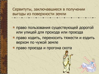Сервитуты, заключавшиеся в получении
выгоды из поверхности земли
право пользования существующей дорогой
или улицей для прохода или проезда
право ходить, переносить тяжести и ездить
верхом по чужой земле
право проезда и прогона скота
 