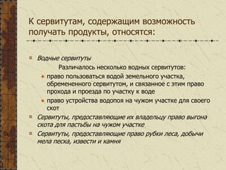 К сервитутам, содержащим возможность
получать продукты, относятся:
Водные сервитуты
Различалось несколько водных сервитутов:
право пользоваться водой земельного участка,
обремененного сервитутом, и связанное с этим право
прохода и проезда по участку к воде
право устройства водопоя на чужом участке для своего
скот
Сервитуты, предоставляющие их владельцу право выгона
скота для пастьбы на чужом участке
Сервитуты, предоставляющие право рубки леса, добычи
мела песка, извести и камня
 
