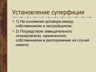 Установление суперфиция
1) На основании договора между
собственником и застройщиком;
2) Посредством завещательного
отказа(легата), назначенного
собственником в распоряжение на случай
смерти;
 