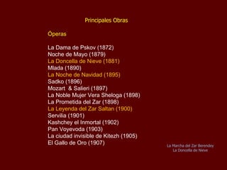 Principales Obras Óperas La Dama de Pskov (1872) Noche de Mayo (1879) La Doncella de Nieve   (1881) Mlada (1890) La Noche de Navidad (1895) Sadko (1896) Mozart  & Salieri (1897) La Noble Mujer Vera Sheloga (1898) La Prometida del Zar (1898) La Leyenda del Zar Saltan (1900) Servilia (1901) Kashchey el Inmortal (1902) Pan Voyevoda (1903) La ciudad invisible de Kitezh (1905) El Gallo de Oro (1907) La Danza de los Acróbatas La Doncella de Nieve 