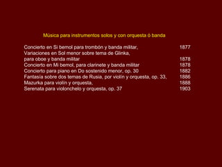 Música para instrumentos solos y con orquesta ó banda Concierto en Si bemol para trombón y banda militar,  1877 Variaciones en Sol menor sobre tema de Glinka,  para oboe y banda militar  1878 Concierto en Mi bemol, para clarinete y banda militar  1878 Concierto para piano en Do sostenido menor, Op.30  1882 Fantasía sobre dos temas de Rusia, por violín y orquesta, Op.33  1886 Mazurka para violín y orquesta  1888 Serenata para violonchelo y orquesta, Op.37 1903 Fandango Asturiano Capricho Español 