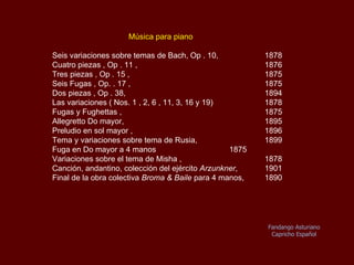 Música para piano Seis variaciones sobre temas de Bach, Oр .10  1878 Cuatro piezas, Oр.11  1876 Tres piezas, Oр.15   1875 Seis Fugas, Op.17   1875 Dos piezas, Oр.38   1894 Las variaciones (No. 1 , 2, 6 , 11, 3, 16 y 19)  1878 Fugas y Fughettas 1875 Allegretto en Do mayor  1895 Preludio en sol mayor  1896 Tema y variaciones sobre temas de Rusia  1899 Fuga en Do mayor a 4 manos  1875 Variaciones sobre el tema de Misha 1878 Canción, andantino, colección del ejército,  Arzunkner   1901  Final de la obra colectiva  Broma & Baile  para 4 manos  1890 