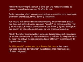 Rimsky-Korsakov logró alcanzar un gran éxito como compositor de una gran variedad de géneros musicales durante sus 64 años de vida. Basta comprobar cómo sus óperas muestran su maestría en el manejo de elementos dramáticos, líricos, épicos y fantásticos.  Fue mucho más que un brillante orquestador; fue uno de esos artistas que tienen el poder de crear su propio "mundo", en este caso mitad real y mitad mágico, habitado principalmente por títeres y figuras mitológicas que podían ser sin embargo imbuidas de una emoción verdadera. Rimsky-Korsakov nunca olvidó el sonido de las campanas del monasterio de Tikhvin que durante su infancia flotaba a través del río y llegaba hasta su casa y no estuvo menos apasionado por el fervor y la resonancia de la pascua ortodoxa.  En 1888 escribió su obertura de la Pascua Ortodoxa  sobre temas litúrgicos extraídos del “obikhod” (La colección más importante de cánticos religiosos) 
