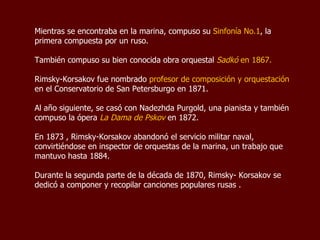 Mientras se encontraba en la marina, compuso su  Sinfonía No.1 , la primera compuesta por un ruso.  También compuso su bien conocida obra orquestal  Sadkó  en 1867. Rimsky-Korsakov fue nombrado  Profesor de Composición y Orquestación  en el Conservatorio de San Petersburgo en 1871.  Al año siguiente, en 1872, se casó con Nadezhda Purgold, una pianista  y también compuso la ópera  “ La  Dama de Pskov” . En 1873 , Rimsky-Korsakov abandonó el servicio militar naval, convirtiéndose en inspector de orquestas de la marina, un trabajo que mantuvo hasta 1884.  Durante la segunda parte de la década de 1870, Rimsky-Korsakov se dedicó a componer y recopilar canciones populares rusas . 