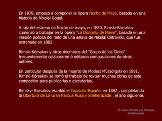 En 1878, empezó a componer la ópera  “ Noche de Mayo” , basada en una historia de Nikolai Gogol. Después del estreno de la ópera “Noche de Mayo” en 1880, Rimski Kórsakov comenzó a trabajar en la ópera  “ La  Doncella de Nieve”,  basada en una versión poética de una historia de la mitología eslava de Nikolai Ostrovski, esta obra fue estrenada en 1882. Rimski-Kórsakov y otros miembros del "Grupo de los Cinco" frecuentemente colaboraron ó editaron composiciones de otros autores.  En particular después de la muerte de Modest Mússorgski en 1881, Rimski-Kórsakov se tomó el trabajo de revisar muchas obras de este compositor para publicarlas y ejecutarlas. Rimsky-Korsakov escribió el  Capricho Español  en 1887 , completando el año siguiente la  Obertura de La Gran Pascua Rusa y Scheherazade .  El Joven Príncipe y la Princesa Scheherazade 