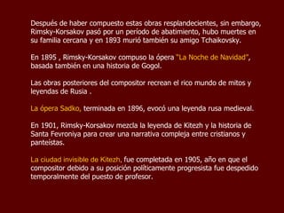 Después de haber compuesto estas obras resplandecientes, sin embargo, Rimsky-Korsakov pasó por un período de abatimiento, hubo muertes en su familia cercana y en 1893 murió también su amigo Tchaikovsky. En 1895 , Rimsky-Korsakov compuso la ópera  “La Noche de Navidad” , basada también en una historia de Gogol.  Las obras posteriores del compositor recrean el rico mundo de mitos y leyendas de Rusia .  La ópera  Sadko,  terminada en 1896, evocó una leyenda rusa medieval.  En 1901, Rimsky-Korsakov mezcla la leyenda de Kitezh y la historia de Santa Fevroniya para crear una narrativa compleja entre cristianos y panteístas.  La ciudad invisible de Kitezh ,  fue completada en 1905, año en que el compositor debido a su posición políticamente progresista fue despedido temporalmente del puesto de profesor. 