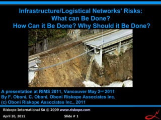 Infrastructure/Logistical Networks' Risks:
                  What can Be Done?
      How Can it Be Done? Why Should it Be Done?




A presentation at RIMS 2011, Vancouver May 2nd 2011
By F. Oboni, C. Oboni, Oboni Riskope Associates Inc.
(c) Oboni Riskope Associates Inc., 2011
Riskope International SA © 2009 www.riskope.com
                                                       1
April 20, 2011                  Slide # 1
 