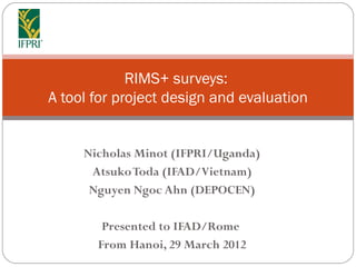 RIMS+ surveys:
A tool for project design and evaluation


     Nicholas Minot (IFPRI/Uganda)
      Atsuko Toda (IFAD/Vietnam)
      Nguyen Ngoc Ahn (DEPOCEN)

        Presented to IFAD/Rome
       From Hanoi, 29 March 2012
 