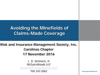 www.mcguirewoods.com
Click to edit Master title style
www.mcguirewoods.com
Avoiding the Minefields of
Claims-Made Coverage
Risk and Insurance Management Society, Inc.
Carolinas Chapter
17 November 2016
L. D. Simmons, II
McGuireWoods LLP
lsimmons@mcguirewoods.com
704.343.2062
 