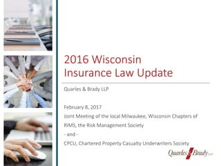 2016 Wisconsin
Insurance Law Update
Quarles & Brady LLP
February 8, 2017
Joint Meeting of the local Milwaukee, Wisconsin Chapters of
RIMS, the Risk Management Society
- and -
CPCU, Chartered Property Casualty Underwriters Society
 