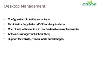 Configuration of desktops / laptops. Troubleshooting desktop – OS and applications. Coordinate with vendors to resolve hardware replacements. Antivirus management (Client Side) Support for installs, moves, adds and changes. 