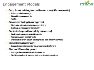 Compliment existing team with resources (offshore/on-site) Extended shift coverage Consulting engagements Audits Device monitoring & management Start only with network/systems monitoring Scale up to management gradually Dedicated support team (fully outsourced) Dedicated resources available on-site Remote support for 24x7 skills Combination of on-site/off-site to provide cost effective services Dedicated customer port Separate operations center for a requirement (offshore) Pilot and Phased Approach Manage the defined pilot infrastructure Stabilize and replicate across the entire infrastructure 