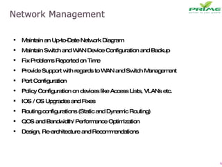 Maintain an Up-to-Date Network Diagram Maintain Switch and WAN Device Configuration and Backup Fix Problems Reported on Time  Provide Support with regards to WAN and Switch Management Port Configuration Policy Configuration on devices like Access Lists, VLANs etc. IOS / OS Upgrades and Fixes Routing configurations (Static and Dynamic Routing) QOS and Bandwidth/ Performance Optimization Design, Re-architecture and Recommendations 
