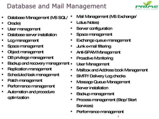 Database Management (MS SQL/  Oracle) User management Database server installation Log management Space management Object management DB privilege management Backup and recovery management Replication management Scheduled task management Patch management Performance management Automation and procedure optimization Mail Management (MS Exchange/ Lotus Notes)  Server configuration Space management Exchange queue management Junk e-mail filtering Anti-SPAM Management Proactive Monitoring  User Management Mailbox and Address book Management SMTP/ Delivery Log checks Message Queue Management Server installation Backup management Process management (Stop/ Start Services) Performance management 
