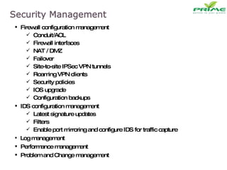 Firewall configuration management Conduit/ACL Firewall interfaces NAT / DMZ Failover Site-to-site IPSec VPN tunnels Roaming VPN clients Security policies IOS upgrade Configuration backups IDS configuration management Latest signature updates Filters Enable port mirroring and configure IDS for traffic capture  Log management Performance management Problem and Change management 