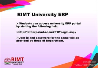 RIMT University ERP
 Students can access university ERP portal
by visiting the following link.
http://rimterp.rimt.ac.in:7512/Login.aspx
User id and password for the same will be
provided by Head of Department.
 
