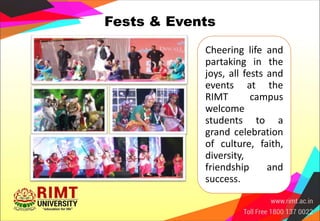 Fests & Events
Cheering life and
partaking in the
joys, all fests and
events at the
RIMT campus
welcome
students to a
grand celebration
of culture, faith,
diversity,
friendship and
success.
 