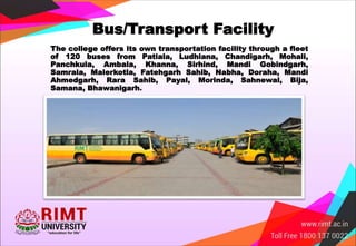 Bus/Transport Facility
The college offers its own transportation facility through a fleet
of 120 buses from Patiala, Ludhiana, Chandigarh, Mohali,
Panchkula, Ambala, Khanna, Sirhind, Mandi Gobindgarh,
Samrala, Malerkotla, Fatehgarh Sahib, Nabha, Doraha, Mandi
Ahmedgarh, Rara Sahib, Payal, Morinda, Sahnewal, Bija,
Samana, Bhawanigarh.
 