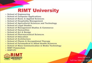 RIMT University
 School of Engineering
 School of Computer Applications
 School of Basic & Applied Sciences
 School of Hospitality Management
 School of Agricultural Sciences and Technology
 School of Legal Studies
 School of Management Studies & Commerce
 School of Humanities
 School of Art & Design
 School of Pharmaceutical Sciences
 School of Education
 School of Architecture
 School of Physio & Occupational Therapy
 School of Paramedical & Allied Health Sciences
 School of Mass Communication & Media Technology
 RIMT Polytechnic
 RIMT-ITI
 