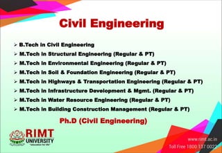 Civil Engineering
 B.Tech in Civil Engineering
 M.Tech in Structural Engineering (Regular & PT)
 M.Tech in Environmental Engineering (Regular & PT)
 M.Tech in Soil & Foundation Engineering (Regular & PT)
 M.Tech in Highways & Transportation Engineering (Regular & PT)
 M.Tech in Infrastructure Development & Mgmt. (Regular & PT)
 M.Tech in Water Resource Engineering (Regular & PT)
 M.Tech in Building Construction Management (Regular & PT)
Ph.D (Civil Engineering)
 