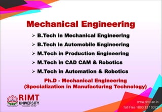 Mechanical Engineering
 B.Tech in Mechanical Engineering
 B.Tech in Automobile Engineering
 M.Tech in Production Engineering
 M.Tech in CAD CAM & Robotics
 M.Tech in Automation & Robotics
Ph.D - Mechanical Engineering
(Specialization in Manufacturing Technology)
 