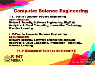 Computer Science Engineering
 B.Tech in Computer Science Engineering
Specializations
Network Security, Software Engineering, Big Data
Analytics & Cloud Computing, Information Technology,
Machine Learning
 M.Tech in Computer Science Engineering
Specializations
Network Security, Software Engineering, Big Data
Analytics & Cloud Computing, Information Technology,
Machine Learning
Ph.D (Computer Science Engineering)
 