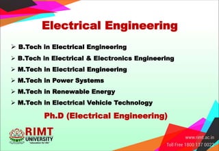 Electrical Engineering
 B.Tech in Electrical Engineering
 B.Tech in Electrical & Electronics Engineering
 M.Tech in Electrical Engineering
 M.Tech in Power Systems
 M.Tech in Renewable Energy
 M.Tech in Electrical Vehicle Technology
Ph.D (Electrical Engineering)
 