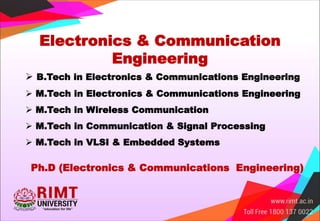 Electronics & Communication
Engineering
 B.Tech in Electronics & Communications Engineering
 M.Tech in Electronics & Communications Engineering
 M.Tech in Wireless Communication
 M.Tech in Communication & Signal Processing
 M.Tech in VLSI & Embedded Systems
Ph.D (Electronics & Communications Engineering)
 