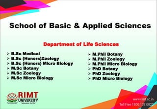 School of Basic & Applied Sciences
 B.Sc Medical
 B.Sc (Honors)Zoology
 B.Sc (Honors) Micro Biology
 M.Sc Botany
 M.Sc Zoology
 M.Sc Micro Biology
Department of Life Sciences
 M.Phil Botany
 M.Phil Zoology
 M.Phil Micro Biology
 PhD Botany
 PhD Zoology
 PhD Micro Biology
 