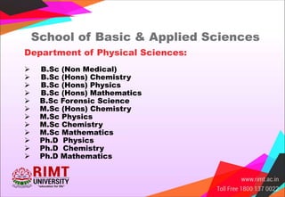 Department of Physical Sciences:
 B.Sc (Non Medical)
 B.Sc (Hons) Chemistry
 B.Sc (Hons) Physics
 B.Sc (Hons) Mathematics
 B.Sc Forensic Science
 M.Sc (Hons) Chemistry
 M.Sc Physics
 M.Sc Chemistry
 M.Sc Mathematics
 Ph.D Physics
 Ph.D Chemistry
 Ph.D Mathematics
School of Basic & Applied Sciences
 