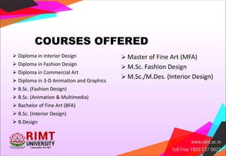 COURSES OFFERED
 Diploma in Interior Design
 Diploma in Fashion Design
 Diploma in Commercial Art
 Diploma in 3-D Animation and Graphics
 B.Sc. (Fashion Design)
 B.Sc. (Animation & Multimedia)
 Bachelor of Fine Art (BFA)
 B.Sc. (Interior Design)
 B.Design
 Master of Fine Art (MFA)
 M.Sc. Fashion Design
 M.Sc./M.Des. (Interior Design)
 