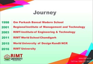 Journey
Regional Institute of Management and Technology2001
Om Parkash Bansal Modern School1998
RIMT-Institute of Engineering & Technology2003
RIMT World School Chandigarh2011
World University of Design Kundli NCR2015
RIMT University2016
 