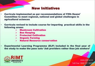 New Initiatives
• Curricula implemented as per recommendations of Fifth Deans’
Committee to meet regional, national and global challenges in
agricultural sciences
• Curricula revised to include course for imparting practical skills in the
following areas:
 Mushroom Cultivation
 Bee Keeping
 Protected Cultivation
 Organic Farming
 Natural Resource conservation
• Experimental Learning Programme (ELP) included in the final year of
the study to make the pass outs ‘Job providers rather than job seekers’
 