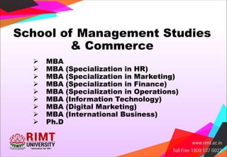  MBA
 MBA (Specialization in HR)
 MBA (Specialization in Marketing)
 MBA (Specialization in Finance)
 MBA (Specialization in Operations)
 MBA (Information Technology)
 MBA (Digital Marketing)
 MBA (International Business)
 Ph.D
School of Management Studies
& Commerce
 