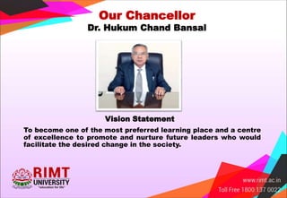 Our Chancellor
Dr. Hukum Chand Bansal
Vision Statement
To become one of the most preferred learning place and a centre
of excellence to promote and nurture future leaders who would
facilitate the desired change in the society.
 