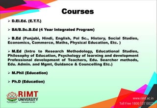 Courses
 D.El.Ed. (E.T.T.)
 BA/B.Sc.B.Ed (4 Year Integrated Program)
 B.Ed (Punjabi, Hindi, English, Pol Sc., History, Social Studies,
Economics, Commerce, Maths, Physical Education, Etc. )
 M.Ed (Intro to Research Methodology, Educational Studies,
Philosophy of Education, Psychology of learning and development
Professional development of Teachers, Edu. Searcher methods,
Edu. Admin. and Mgmt, Guidance & Councelling Etc.)
 M.Phil (Education)
 Ph.D (Education)
 