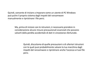 Quindi, consente di iniziare a imparare come un utente di PC Windows
può pulire il proprio sistema dagli impatti del ransomware
manualmente e ripristinare i file persi.
Ma, prima di iniziare con le istruzioni, è necessario prendere in
considerazione alcune misure precauzionali essenziali che possono
salvarti dalla perdita accidentale di dati in circostanze sfortunate.
Quindi, discutiamo di quelle precauzioni e di ulteriori istruzioni
con le quali puoi probabilmente salvare la tua macchina dagli
impatti del ransomware e ripristinare anche l'accesso ai tuoi file
persi.
 