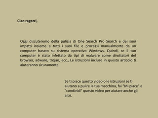 Ciao ragazzi,
Oggi discuteremo della pulizia di One Search Pro Search e dei suoi
impatti insieme a tutti i suoi file e processi manualmente da un
computer basato su sistema operativo Windows. Quindi, se il tuo
computer è stato infettato da tipi di malware come dirottatori del
browser, adware, trojan, ecc., Le istruzioni incluse in questo articolo ti
aiuteranno sicuramente.
Se ti piace questo video o le istruzioni se ti
aiutano a pulire la tua macchina, fai "Mi piace" e
"condividi" questo video per aiutare anche gli
altri.
 