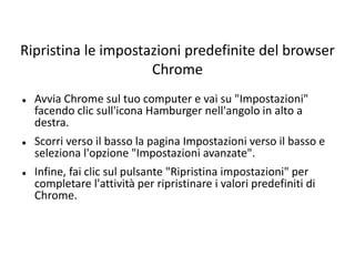 Ripristina le impostazioni predefinite del browser
Chrome
 Avvia Chrome sul tuo computer e vai su "Impostazioni"
facendo clic sull'icona Hamburger nell'angolo in alto a
destra.
 Scorri verso il basso la pagina Impostazioni verso il basso e
seleziona l'opzione "Impostazioni avanzate".
 Infine, fai clic sul pulsante "Ripristina impostazioni" per
completare l'attività per ripristinare i valori predefiniti di
Chrome.
 