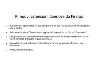 Rimuovi estensioni dannose da Firefox
 Inizialmente, apri Firefox sul tuo computer e fai clic sull'icona Menu nell'angolo in
alto a destra.
 Seleziona l'opzione "Componenti aggiuntivi" seguita da un clic su "Estensioni".
 Ora, puoi visualizzare un elenco di estensioni installate nella finestra mostrata e ti
viene richiesto di trovare e quella dannosa.
 Una volta trovato, seleziona l'estensione e fai clic sul pulsante Rimuovi per
eliminarlo.
 Infine, riavvia Windows.
 
