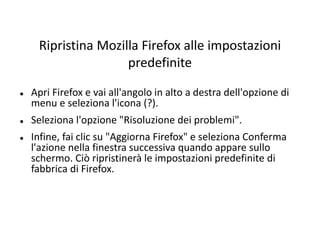Ripristina Mozilla Firefox alle impostazioni
predefinite
 Apri Firefox e vai all'angolo in alto a destra dell'opzione di
menu e seleziona l'icona (?).
 Seleziona l'opzione "Risoluzione dei problemi".
 Infine, fai clic su "Aggiorna Firefox" e seleziona Conferma
l'azione nella finestra successiva quando appare sullo
schermo. Ciò ripristinerà le impostazioni predefinite di
fabbrica di Firefox.
 