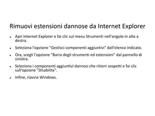 Rimuovi estensioni dannose da Internet Explorer
 Apri Internet Explorer e fai clic sul menu Strumenti nell'angolo in alto a
destra.
 Seleziona l'opzione "Gestisci componenti aggiuntivi" dall'elenco indicato.
 Ora, scegli l'opzione "Barra degli strumenti ed estensioni" dal pannello di
sinistra.
 Seleziona i componenti aggiuntivi dannosi che ritieni sospetti e fai clic
sull'opzione "Disabilita".
 Infine, riavvia Windows.
 