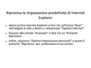 Ripristina le impostazioni predefinite di Internet
Explorer
 Aprire prima Internet Explorer e fare clic sull'icona "Gear"
nell'angolo in alto a destra e selezionare "Opzioni Internet".
 Passare alla scheda "Avanzate" e fare clic su "Pulsante
Ripristina"
 Infine, seleziona "Elimina impostazioni personali" e premi il
pulsante "Ripristina" per confermare la tua azione.
 