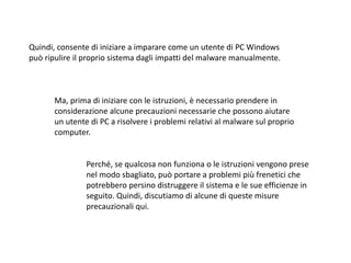 Quindi, consente di iniziare a imparare come un utente di PC Windows
può ripulire il proprio sistema dagli impatti del malware manualmente.
Ma, prima di iniziare con le istruzioni, è necessario prendere in
considerazione alcune precauzioni necessarie che possono aiutare
un utente di PC a risolvere i problemi relativi al malware sul proprio
computer.
Perché, se qualcosa non funziona o le istruzioni vengono prese
nel modo sbagliato, può portare a problemi più frenetici che
potrebbero persino distruggere il sistema e le sue efficienze in
seguito. Quindi, discutiamo di alcune di queste misure
precauzionali qui.
 
